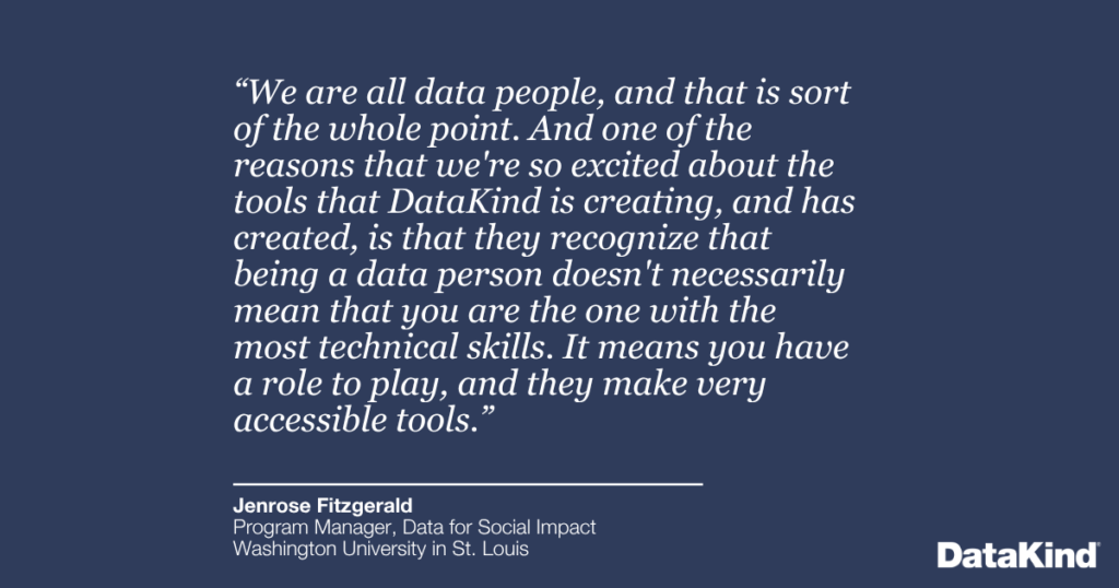 “We are all data people, and that is sort of the whole point. And one of the reasons that we're so excited about the tools that DataKind is creating, and has created, is that they recognize that being a data person doesn't necessarily mean that you are the one with the most technical skills. It means you have a role to play, and they make very accessible tools.”
