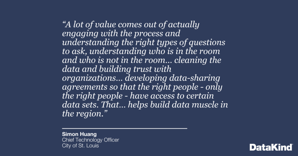 “A lot of value comes out of actually engaging with the process and understanding the right types of questions to ask, understanding who is in the room and who is not in the room… cleaning the data and building trust with organizations… developing data-sharing agreements so that the right people - only the right people - have access to certain data sets. That… helps build data muscle in the region.”
