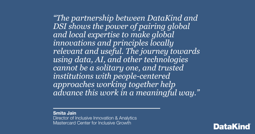 “The partnership between DataKind and DSI shows the power of pairing global and local expertise to make global innovations and principles locally relevant and useful. The journey towards using data, AI, and other technologies cannot be a solitary one, and trusted institutions with people-centered approaches working together help advance this work in a meaningful way.”