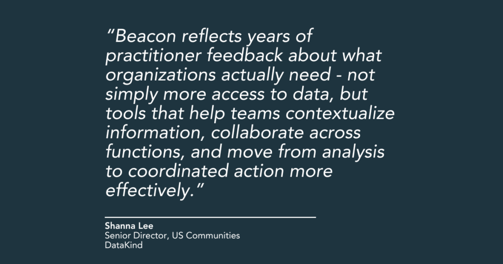 "Beacon reflects years of practitioner feedback about what organizations actually need - not simply more access to data, but tools that help teams contextualize information, collaborate across functions, and move from analysis to coordinated action more effectively," said Shanna Lee, Senior Director, US Communities, at DataKind.