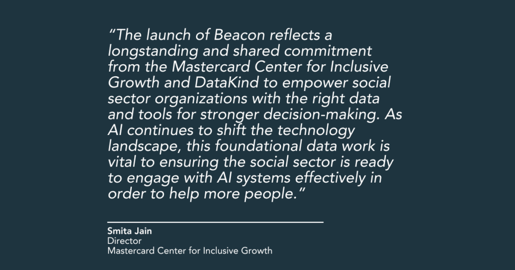 "The launch of Beacon reflects a longstanding and shared commitment from the Mastercard Center for Inclusive Growth and DataKind to empower social sector organizations with the right data and tools for stronger decision-making. As AI continues to shift the technology landscape, this foundational data work is vital to ensuring the social sector is ready to engage with AI systems effectively in order to help more people," said Smita Jain, Director, Mastercard Center for Inclusive Growth.